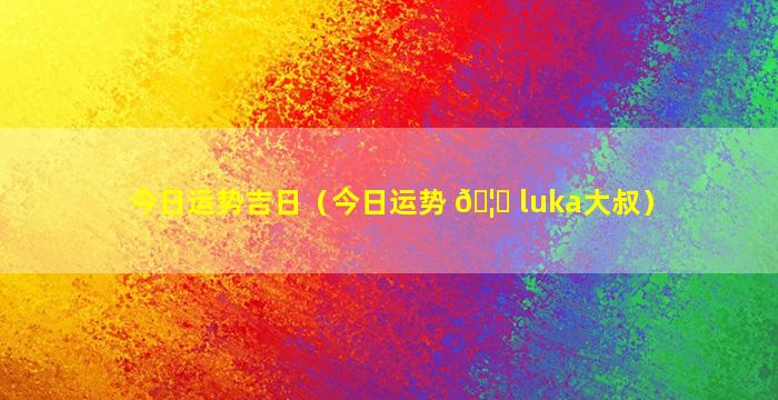 今日运势吉日（今日运势 🦊 luka大叔）